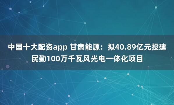 中国十大配资app 甘肃能源：拟40.89亿元投建民勤100万千瓦风光电一体化项目