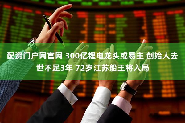 配资门户网官网 300亿锂电龙头或易主 创始人去世不足3年 72岁江苏船王将入局