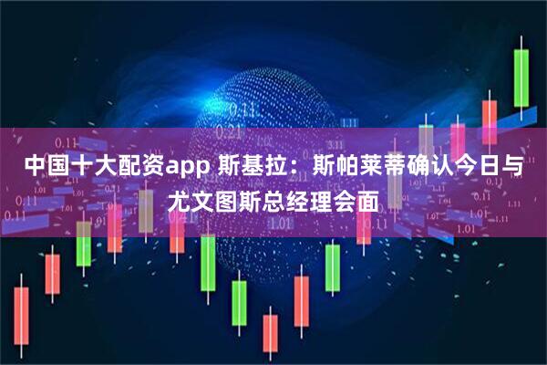 中国十大配资app 斯基拉：斯帕莱蒂确认今日与尤文图斯总经理会面