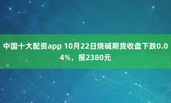 中国十大配资app 10月22日烧碱期货收盘下跌0.04%，报2380元