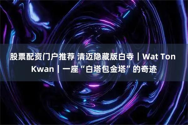 股票配资门户推荐 清迈隐藏版白寺｜Wat Ton Kwan｜一座“白塔包金塔”的奇迹