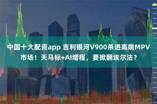 中国十大配资app 吉利银河V900杀进高端MPV市场！天马标+AI增程，要掀翻埃尔法？