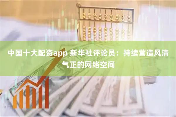 中国十大配资app 新华社评论员：持续营造风清气正的网络空间