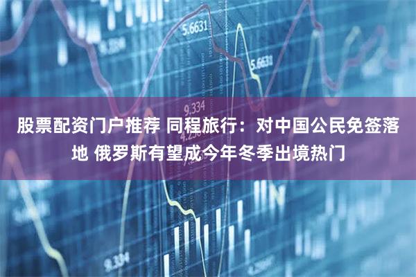 股票配资门户推荐 同程旅行：对中国公民免签落地 俄罗斯有望成今年冬季出境热门