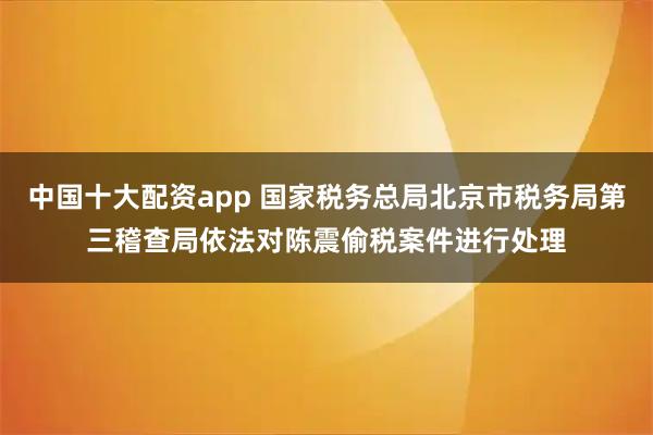 中国十大配资app 国家税务总局北京市税务局第三稽查局依法对陈震偷税案件进行处理