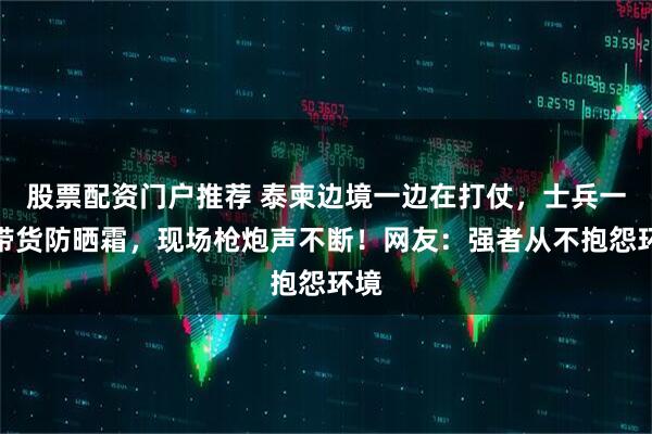 股票配资门户推荐 泰柬边境一边在打仗，士兵一边带货防晒霜，现场枪炮声不断！网友：强者从不抱怨环境