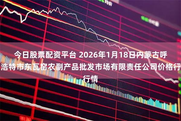 今日股票配资平台 2026年1月18日内蒙古呼和浩特市东瓦窑农副产品批发市场有限责任公司价格行情