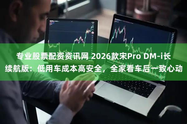 专业股票配资资讯网 2026款宋Pro DM-i长续航版:低用车成本高安全,全家看车后一致心动