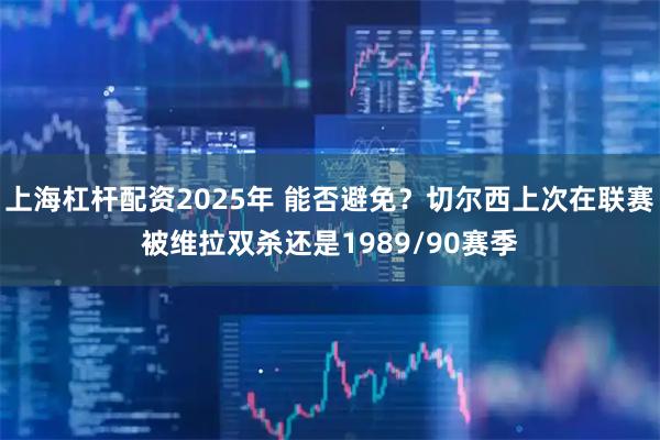 上海杠杆配资2025年 能否避免？切尔西上次在联赛被维拉双杀还是1989/90赛季