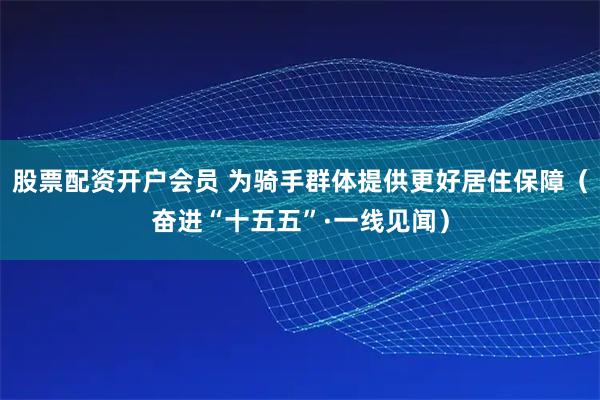 股票配资开户会员 为骑手群体提供更好居住保障（奋进“十五五”·一线见闻）