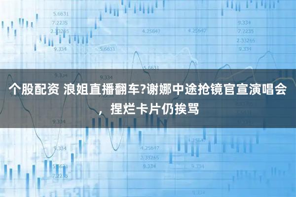 个股配资 浪姐直播翻车?谢娜中途抢镜官宣演唱会,捏烂卡片仍挨骂