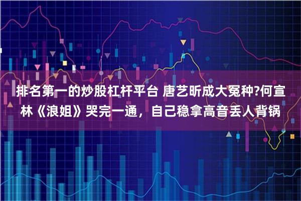 排名第一的炒股杠杆平台 唐艺昕成大冤种?何宣林《浪姐》哭完一通，自己稳拿高音丢人背锅