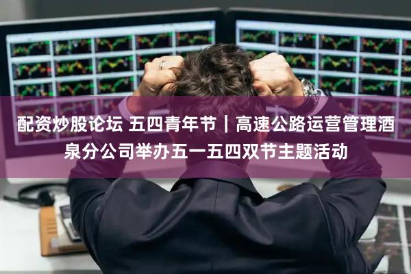 配资炒股论坛 五四青年节｜高速公路运营管理酒泉分公司举办五一五四双节主题活动
