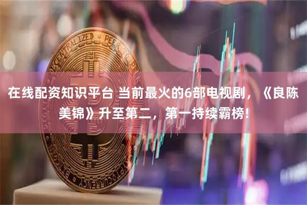 在线配资知识平台 当前最火的6部电视剧，《良陈美锦》升至第二，第一持续霸榜!