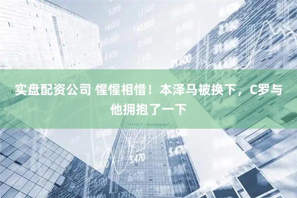 实盘配资公司 惺惺相惜！本泽马被换下，C罗与他拥抱了一下