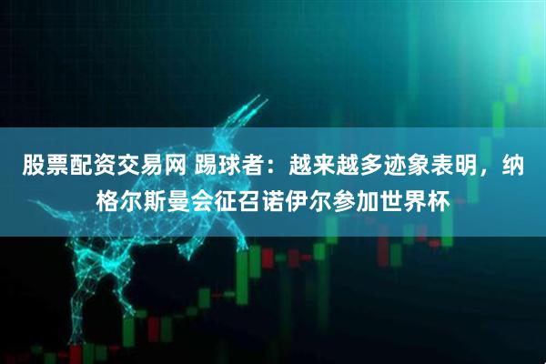 股票配资交易网 踢球者：越来越多迹象表明，纳格尔斯曼会征召诺伊尔参加世界杯