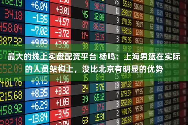 最大的线上实盘配资平台 杨鸣：上海男篮在实际的人员架构上，没比北京有明显的优势
