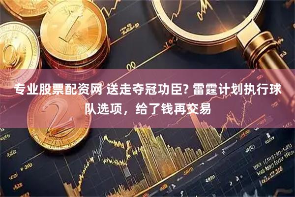 专业股票配资网 送走夺冠功臣? 雷霆计划执行球队选项，给了钱再交易