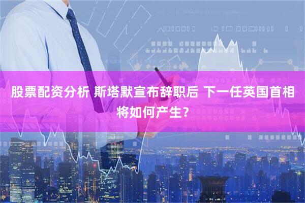 股票配资分析 斯塔默宣布辞职后 下一任英国首相将如何产生？