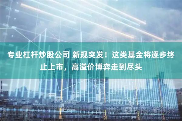专业杠杆炒股公司 新规突发！这类基金将逐步终止上市，高溢价博弈走到尽头