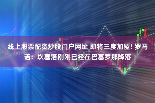 线上股票配资炒股门户网址 即将三度加盟! 罗马诺：坎塞洛刚刚已经在巴塞罗那降落