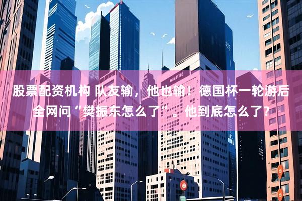 股票配资机构 队友输，他也输！德国杯一轮游后全网问“樊振东怎么了”。他到底怎么了？