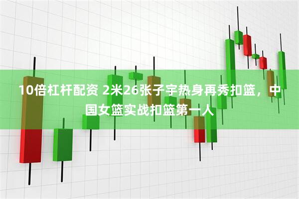10倍杠杆配资 2米26张子宇热身再秀扣篮，中国女篮实战扣篮第一人