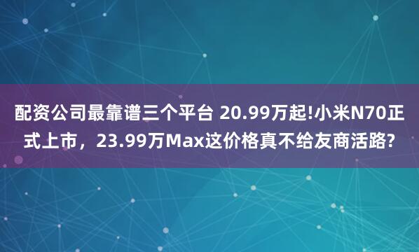 配资公司最靠谱三个平台 20.99万起!小米N70正式上市，23.99万Max这价格真不给友商活路?