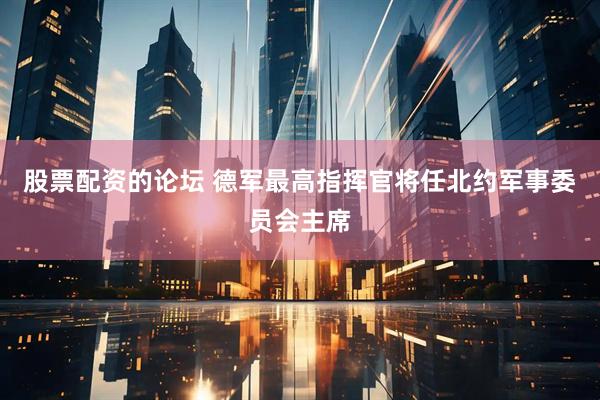 股票配资的论坛 德军最高指挥官将任北约军事委员会主席