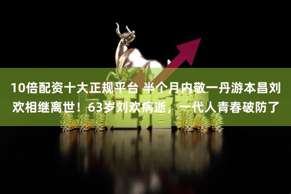 10倍配资十大正规平台 半个月内敬一丹游本昌刘欢相继离世！63岁刘欢病逝，一代人青春破防了